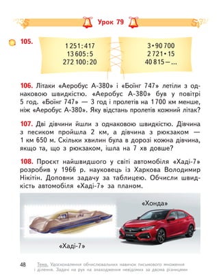 Урок 79
105.
1 251:417
13 605:5
272 100:20
3 • 90 700
2 721 • 15
40 815–…
106. Літаки «Аеробус A-380» і «Боїнг 747» летіли з  од-
наковою  швидкістю. «Аеробус A-380» був у  повітрі
5 год. «Боїнг 747» — 3 год і пролетів на 1700 км менше,
ніж «Аеробус A-380». Яку відстань пролетів кожний літак?
107. Дві дівчини йшли з  однаковою швидкістю. Дівчина
з  песиком пройшла 2  км, а  дівчина з рюкзаком  —
1 км 650 м. Скільки хвилин була в дорозі кожна дівчина,
якщо та, що з  рюкзаком, ішла на 7  хв довше?
108. Проєкт найшвидшого у  світі автомобіля «Хаді-7»
розробив у  1966 р. науковець із Харкова Володимир
Нікітін. Доповни задачу за таблицею. Обчисли швид-
кість автомобіля «Хаді-7» за планом.
«Хаді-7»
«Хонда»
48 Тема. Удосконалення обчислювальних навичок письмового множення
і  ділення. Задачі на рух на знаходження невідомих за двома різницями
 