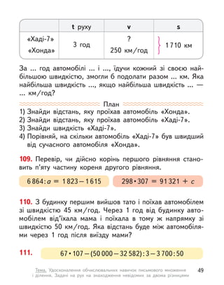 110. З будинку першим вийшов тато і поїхав автомобілем
зі швидкістю 45  км/год. Через 1 год від  будинку авто-
мобілем  від’їхала мама і  поїхала в  тому  ж напрямку зі
швидкістю 50  км/год. Яка відстань буде між автомобіля-
ми через 1 год після виїзду мами?
За … год автомобілі … і  …, їдучи кожний зі своєю най-
більшою швидкістю, змогли б подолати разом … км. Яка
найбільша швидкість …, якщо найбільша швидкість …  —
…  км/год?
t руху v s
«Хаді-7» ?
«Хонда» 250  км/год
3 год 1 710  км
План
1) Знайди відстань, яку проїхав автомобіль «Хонда».
2) Знайди відстань, яку проїхав автомобіль «Хаді-7».
3) Знайди швидкість «Хаді-7».
4) Порівняй, на скільки автомобіль «Хаді-7» був швидший
від сучасного автомобіля «Хонда».
109. Перевір, чи дійсно корінь першого рівняння стано-
вить п’яту частину кореня другого рівняння.
298 • 307  =  91 321 + с
6 864:а = 1 823–1 615
111. 67 • 107 – (50 000–32 582):3–3 700:50
49
Тема. Удосконалення обчислювальних навичок письмового множення
і  ділення. Задачі на рух на знаходження невідомих за двома різницями
 