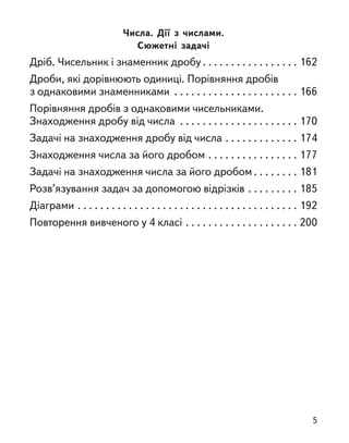 Числа. Дії з  числами.
Сюжетні задачі
Дріб. Чисельник і знаменник дробу . . . . . . . . . . . . . . . . . 162
Дроби, які дорівнюють одиниці. Порівняння дробів
з однаковими знаменниками . . . . . . . . . . . . . . . . . . . . . . 166
Порівняння дробів з однаковими чисельниками.
Знаходження дробу від числа . . . . . . . . . . . . . . . . . . . . . 170
Задачі на знаходження дробу від числа . . . . . . . . . . . . . 174
Знаходження числа за його дробом . . . . . . . . . . . . . . . . 177
Задачі на знаходження числа за його дробом . . . . . . . . 181
Розв’язування задач за допомогою відрізків . . . . . . . . . 185
Діаграми . . . . . . . . . . . . . . . . . . . . . . . . . . . . . . . . . . . . . . . 192
Повторення вивченого у 4 класі . . . . . . . . . . . . . . . . . . . . 200
5
 