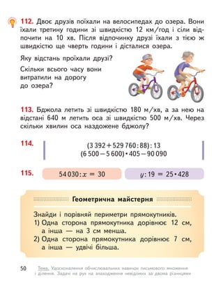 113. Бджола летить зі швидкістю 180  м/хв, а  за нею на
відстані 640 м  летить оса зі швидкістю 500  м/хв. Через
скільки  хвилин оса наздожене бджолу?
112. Двоє друзів поїхали на велосипедах до озера. Вони
їхали третину години зі швидкістю 12  км/год і  сіли від-
почити на 10  хв. Після відпочинку друзі їхали з  тією  ж
швидкістю ще чверть години і  дісталися озера.
Яку відстань проїхали друзі?
Скільки всього часу вони
витратили на дорогу
до озера?
114. (3 392+529 760:88):13
(6 500–5 600) • 405 – 90 090
115. у : 19  =  25 • 428
54 030:х = 30
Геометрична майстерня
Знайди і  порівняй периметри прямокутників.
1) Одна сторона прямокутника дорівнює 12  см,
а  інша  — на 3  см менша.
2) Одна сторона прямокутника дорівнює 7  см,
а  інша  — удвічі більша.
50 Тема. Удосконалення обчислювальних навичок письмового множення
і  ділення. Задачі на рух на знаходження невідомих за двома різницями
 