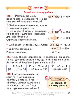 Урок 80
117. Усно. Визнач порядок дій у  складених рівняннях.
Познач для себе буквою k те, що неможливо обчислити.
Як знайти k? Розв’яжи 3 рівняння на вибір.
х:8+9 = 81
(42 + х):3 = 90
15 • х + 39 = 99
(х – 55) • 4  =  200
95:х–5 = 14
х • 6 – 40  =  80
118. Щоб законсервувати сік,
мама за 1 год почистила
56  яблук, а  тато за 1 год  —
38  яблук. Скільки яблук почис-
тять мама і  тато за 3  год,
якщо працюватимуть спільно?
(х  +  320) • 2  =  700
(х  +  320) • 2  =  700
х  +  320) • 2  =  700
х
(х  +  320) • 2  =  700
(х  +  320) • 2  =  700
х  +  320) • 2  =  700
х
(х  +  320) • 2 = 700
(х  +  320) • 
х  +  320) • 
х
х + 320 = 700:2
х + 320 = 700:2
х + 320 = 700:2
х
х + 320 = 350
х + 320 = 350
х + 320 = 350
х
116. 1) Розглянь рівняння.
Воно просте чи складене? Чи можна
виконати обчислення в  дужках?
2) Знайди корінь рівняння за планом:
• Визначаю порядок дій:
• Першу дію обчислити неможливо.
Прикриваю її долонею і  позначаю
для себе буквою k:
Отримано просте рівняння.
• Щоб знайти k, треба 700:2. Отже:
• Закінчую розв’язання.
Роблю перевірку. х = …
k
1) 2)
Пригадай!
Це задача на
спільну роботу.
Задачі на спільну роботу
51
Тема. Рівняння, у  якому один із компонентів дії є  виразом зі змінною
(додаткова тема). Задачі на спільну роботу
 