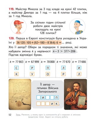 120. Перша в Європі конституція була укладена в Укра-
їні у  36120 : 105 + (92 • 180 – 8364):6 = ... році.
Хто її автор? Обери за порядком ті значення, які може
набувати змінна k  у нерівності k – 3  >  377 • 206 .
Підстав відповідні букви.
k = 77663
С
К
k = 67999
Р
У
k = 78000
П
О
k = 77670
Л
Р
k = 77666
И
Л
Її автор —
гетьман Війська
Запорозького
И
И
П
К .
119. Майстер Микола за 3 год кладе на кухні 42 плитки,
а  майстер Дмитро за 1 год  — на 4 плитки більше, ніж
за 1  год Микола.
За скільки годин спільної
роботи двоє майстрів
покладуть на кухні
128 плиток?
52 Тема. Рівняння, у  якому один із компонентів дії є  виразом зі змінною
(додаткова тема). Задачі на спільну роботу
 