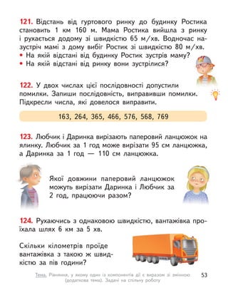 121. Відстань від гуртового ринку до будинку Ростика
становить 1  км 160 м. Мама Ростика вийшла з  ринку
і  рухається додому зі швидкістю 65  м/хв. Водночас на-
зустріч мамі з  дому вибіг Ростик зі швидкістю 80  м/хв.
• На якій відстані від будинку Ростик зустрів маму?
• На якій відстані від ринку вони зустрілися?
163, 264, 365, 466, 576, 568, 769
122. У  двох числах цієї послідовності допустили
помилки. Запиши послідовність, виправивши помилки.
Підкресли числа, які довелося виправити.
124. Рухаючись з однаковою швидкістю, вантажівка про-
їхала шлях 6  км за 5  хв.
Скільки кілометрів проїде
вантажівка з  такою  ж швид-
кістю за пів години?
123. Любчик і Даринка вирізають паперовий ланцюжок на
ялинку. Любчик за 1 год може вирізати 95 см ланцюжка,
а  Даринка за 1 год  — 110  см ланцюжка.
Якої довжини паперовий ланцюжок
можуть вирізати Даринка і  Любчик за
2 год, працюючи разом?
53
Тема. Рівняння, у  якому один із компонентів дії є  виразом зі змінною
(додаткова тема). Задачі на спільну роботу
 