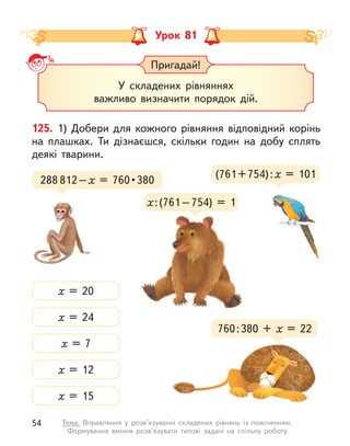 Урок 81
Пригадай!
У складених рівняннях
важливо визначити порядок дій.
125. 1) Добери для кожного рівняння відповідний корінь
на плашках. Ти дізнаєшся, скільки годин на добу сплять
деякі тварини.
(761+754):х = 101
х = 24
х = 20
х = 7
х = 12
х = 15
288 812–х  =  760 • 380
760:380 + х  = 22
х:(761–754) = 1
54 Тема. Вправляння у  розв’язуванні складених рівнянь із поясненням.
Формування вміння розв’язувати типові задачі на спільну роботу
 