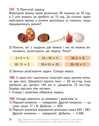 128. Із двох міст одночасно назустріч одне одному виїха-
ли два таксі. Швидкість одного таксі  — 65  км/год. Інше
проїхало до зустрічі 144  км зі швидкістю 72  км/год.
Знайди відстань між містами.
• Склади і  розв’яжи обернену задачу.
129. Склади рівняння за умовами і розв’яжи їх.
1) Перший множник — невідомий. Другий множник — це
сума чисел 17 і  8. Добуток  — 825.
2) Перший множник виражений різницею чисел 645 і 383.
Другий множник  — невідомий. Добуток  — 5 240.
127. 1) Прочитай задачу.
Майстриня Іванка може розписати 30 писанок за 10 год,
а  її учні можуть це зробити за 15 год. За скільки годин
майстриня Іванка з  учнями розпишуть ці писанки, якщо
працюватимуть разом?
2) Поясни, які з  поданих дій можна і  які не можна ви-
конувати, розв’язуючи цю задачу. Чому?
3) Запиши розв’язання задачі. Склади вираз.
3+2 = 5
30:15 = 2
15–10 = 5
10+15 = 25
30:5 = 6
30:10 = 3
56 Тема. Вправляння у  розв’язуванні складених рівнянь із поясненням.
Формування вміння розв’язувати типові задачі на спільну роботу
 