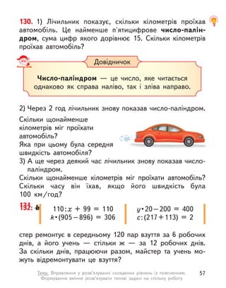 стер ремонтує в середньому 120 пар взуття за 6 робочих
днів, а  його учень  — стільки  ж — за 12 робочих днів.
За скільки днів, працюючи разом, майстер та учень мо-
жуть відремонтувати це взуття?
132. М
а
й
- 110:х + 99 = 110
k • (905 – 896)  =  306
у • 20 – 200  =  400
c:(217+113) = 2
130. 1) Лічильник показує, скільки кілометрів проїхав
автомобіль. Це найменше п'ятицифрове число-палін-
дром, сума цифр якого дорівнює 15. Скільки кілометрів
проїхав автомобіль?
2) Через 2 год лічильник знову показав число-паліндром.
Скільки щонайменше
кілометрів міг проїхати
автомобіль?
Яка при цьому була середня
швидкість автомобіля?
3) А ще через деякий час лічильник знову показав число-
паліндром.
Скільки щонайменше кілометрів міг проїхати автомобіль?
Скільки часу він їхав, якщо його швидкість була
100  км/год?
131.
Довідничок
Число-паліндром  — це число, яке читається
однаково як  справа наліво, так і  зліва направо.
57
Тема. Вправляння у  розв’язуванні складених рівнянь із поясненням.
Формування вміння розв’язувати типові задачі на спільну роботу
 