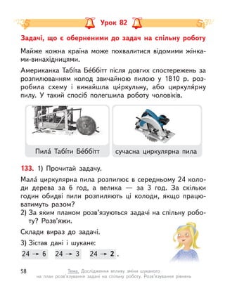 Задачі, що є  оберненими до задач на спільну роботу
Урок 82
133. 1) Прочитай задачу.
Мала́ циркулярна пила розпилює в середньому 24 коло-
ди дерева за 6 год, а  велика  — за 3 год. За скільки
годин обидві пили розпиляють ці колоди, якщо працю-
ватимуть разом?
2) За яким планом розв’язуються задачі на спільну робо-
ту? Розв’яжи.
Склади вираз до задачі.
3) Зістав дані і  шукане:
24 6 24 3 24 2 .
24 6 24
24 3 24
24 2
Майже кожна країна може похвалитися відомими жінка-
ми-винахідницями.
Американка Табíта Бе́ббітт після довгих спостережень за
розпилюванням колод звичайною пилою у  1810 р. роз-
робила схему і  винайшла ци́ркульну, або циркуля́рну
пилу. У такий спосіб полегшила роботу чоловіків.
Пила́ Табíти Бе́ббітт сучасна циркулярна пила
58 Тема. Дослідження впливу зміни шуканого
на план розв’язування задачі на спільну роботу. Розв’язування рівнянь
 