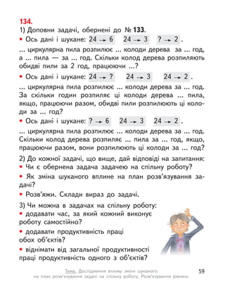 134.
1) Доповни задачі, обернені до №133.
• Ось дані і  шукане: 24 6 24 3 ? 2 .
… циркулярна пила розпилює … колоди дерева за … год,
а … пила — за … год. Скільки колод дерева розпиляють
обидві пили за 2 год, працюючи …?
• Ось дані і  шукане: 24 ? 24 3 24 2 .
… циркулярна пила розпилює … колоди дерева за … год.
За  скільки годин розпиляє ці колоди дерева … пила,
якщо, працюючи разом, обидві пили розпилюють ці коло-
ди за …  год?
• Ось дані і  шукане: ? 6 24 3 24 2 .
… циркулярна пила розпилює … колоди дерева за … год.
Скільки колод дерева розпиляє … пила за … год, якщо,
працюючи разом, вони розпилюють ці колоди за … год?
2) До кожної задачі, що вище, дай відповіді на запитання:
• Чи є  обернена задача задачею на спільну роботу?
• Як зміна шуканого вплине на план розв’язування за-
дачі?
• Розв’яжи. Склади вираз до задачі.
3) Чи можна в  задачах на спільну роботу:
• додавати час, за який кожний виконує
роботу самостійно?
• додавати продуктивність праці
обох об’єктів?
• віднімати від загальної продуктивності
праці продуктивність одного з  об’єктів?
Ось дані і  шукане: 24 6 24
24 3 ?
? 2 .
Ось дані і  шукане: 24 ? 24
24 3 24
24 2
2 .
Ось дані і  шукане: ? 6 24
24 3
3 24
24 2 .
59
Тема. Дослідження впливу зміни шуканого
на план розв’язування задачі на спільну роботу. Розв’язування рівнянь
 