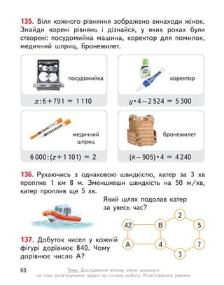 137. Добуток чисел у  кожній
фігурі дорівнює 840. Чому
дорівнює число А?
42 В 5
А 4 7
3
2
136. Рухаючись з однаковою швидкістю, катер за 3  хв
проплив 1  км 8 м. Зменшивши швидкість на 50  м/хв,
катер проплив ще 5  хв.
Який шлях подолав катер
за увесь час?
135. Біля кожного рівняння зображено винаходи жінок.
Знайди корені рівнянь і  дізнайся, у  яких роках були
створені: посудомийна машина, коректор для помилок,
медичний шприц, бронежилет.
х:6+791 = 1 110
6 000:(z+1 101) = 2
у • 4 – 2 524 = 5 300
(k – 905) • 4  =  4 240
коректор
медичний
шприц
бронежилет
посудомийка
60 Тема. Дослідження впливу зміни шуканого
на план розв’язування задачі на спільну роботу. Розв’язування рівнянь
 