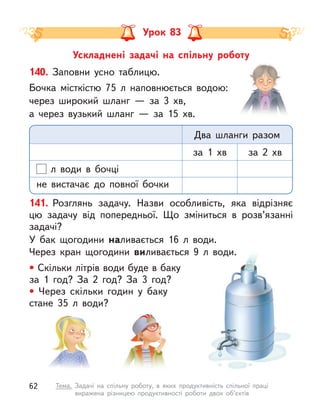 Ускладнені задачі на спільну роботу
Урок 83
140. Заповни усно таблицю.
Бочка місткістю 75 л  наповнюється водою:
через широкий шланг  — за 3  хв,
а через вузький шланг  — за 15  хв.
л  води в  бочці
не вистачає до повної бочки
за 1  хв за 2  хв
Два шланги разом
141. Розглянь задачу. Назви особливість, яка відрізняє
цю задачу від попередньої. Що зміниться в  розв’язанні
задачі?
У бак щогодини наливається 16 л  води.
Через кран щогодини виливається 9 л  води.
• Скільки літрів води буде в баку
за 1 год? За 2 год? За 3 год?
• Через скільки годин у  баку
стане 35 л  води?
62 Тема. Задачі на спільну роботу, в  яких продуктивність спільної праці
виражена різницею продуктивності роботи двох об’єктів
 