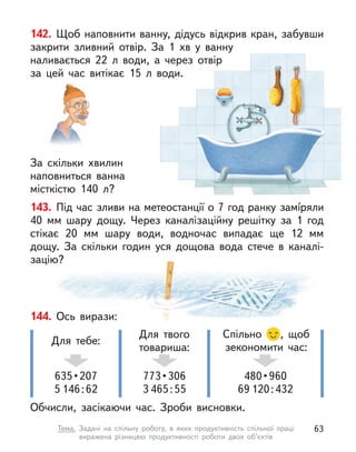 142. Щоб наповнити ванну, дідусь відкрив кран, забувши
закрити зливний отвір. За 1  хв у  ванну
наливається 22 л  води, а  через отвір
за цей час витікає 15 л  води.
За скільки  хвилин
наповниться ванна
місткістю 140 л?
143. Під час зливи на метеостанції о 7 год ранку замíряли
40  мм шару дощу. Через каналізаційну решітку за 1 год
стікає 20  мм шару води, водночас випадає ще 12  мм
дощу. За скільки годин уся дощова вода стече в  каналі-
зацію?
144. Ось вирази:
Обчисли, засікаючи час. Зроби висновки.
635 • 207
5 146:62
Для тебе:
773 • 306
3 465:55
Для твого
товариша:
480 • 960
69 120:432
Спільно , щоб
зекономити час:
63
Тема. Задачі на спільну роботу, в  яких продуктивність спільної праці
виражена різницею продуктивності роботи двох об’єктів
 