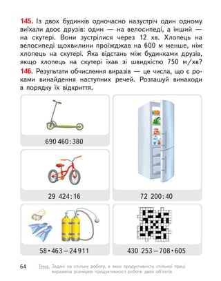 145. Із двох будинків одночасно назустріч один одному
виїхали двоє друзів: один  — на велосипеді, а  інший  —
на скутері. Вони зустрілися через 12  хв. Хлопець на
велосипеді щохвилини проїжджав на 600 м  менше, ніж
хлопець на скутері. Яка відстань між будинками друзів,
якщо хлопець на скутері їхав зі швидкістю 750  м/хв?
146. Результати обчислення виразів — це числа, що є ро-
ками винайдення наступних речей. Розташуй винаходи
в  порядку їх відкриття.
29  424:16 72  200:40
690 460:380
58 • 463 – 24 911 430  253 – 708 • 605
64 Тема. Задачі на спільну роботу, в  яких продуктивність спільної праці
виражена різницею продуктивності роботи двох об’єктів
 