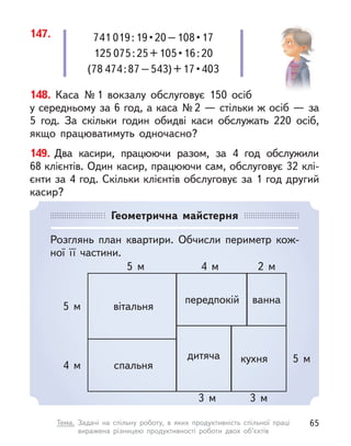 148. Каса №1 вокзалу обслуговує 150 осіб
у середньому за 6 год, а каса №2 — стільки ж осіб — за
5  год. За скільки годин обидві каси обслужать 220  осіб,
якщо працюватимуть одночасно?
149. Два касири, працюючи разом, за 4 год обслужили
68 клієнтів. Один касир, працюючи сам, обслуговує 32 клі-
єнти за 4 год. Скільки клієнтів обслуговує за 1 год другий
касир?
147. 741 019 : 19 • 20 – 108 • 17
125 075 : 25 + 105 • 16 : 20
(78 474 : 87 – 543) + 17 • 403
Геометрична майстерня
Розглянь план квартири. Обчисли периметр кож-
ної її частини.
вітальня
спальня
дитяча кухня
ванна
передпокій
5 м
5 м
5 м 4 м 2 м
3 м 3 м
4 м
65
Тема. Задачі на спільну роботу, в  яких продуктивність спільної праці
виражена різницею продуктивності роботи двох об’єктів
 