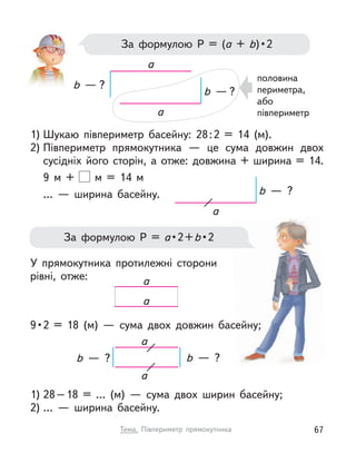 За формулою Р  = (а + b) • 2
половина
периметра,
або
півпериметр
1) Шукаю півпериметр басейну: 28:2 = 14 (м).
2) Півпериметр прямокутника  — це сума довжин двох
сусідніх його сторін, а  отже: довжина + ширина = 14.
9 м  + м  = 14 м
…  — ширина басейну.
У прямокутника протилежні сторони
рівні, отже:
9 • 2 = 18 (м)  — сума двох довжин басейну;
1) 28–18 = … (м)  — сума двох ширин басейну;
2) …  — ширина басейну.
a
a
b  — ?
b  — ?
За формулою Р  = а • 2 + b • 2
a
b  — ?
a
a
b  — ?
b  — ?
a
a
67
Тема. Півпериметр прямокутника
 