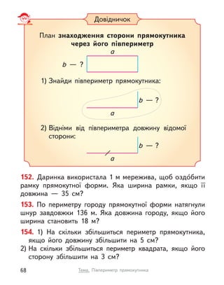 152. Даринка використала 1 м мережива, щоб оздо́бити
рамку прямокутної форми. Яка ширина рамки, якщо її
довжина  — 35 см?
153. По периметру городу прямокутної форми натягнули
шнур завдовжки 136 м. Яка довжина городу, якщо його
ширина становить 18 м?
154. 1) На скільки збільшиться периметр прямокутника,
якщо його довжину збільшити на 5 см?
2) На скільки збільшиться периметр квадрата, якщо його
сторону збільшити на 3 см?
Довідничок
План знаходження сторони прямокутника
через його півпериметр
1) Знайди півпериметр прямокутника:
2) Відніми від півпериметра довжину відомої
сторони:
a
b  — ?
a
b  — ?
a
b  — ?
68 Тема. Півпериметр прямокутника
 