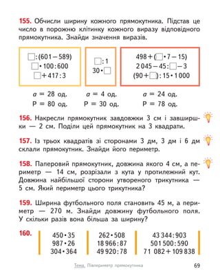 155. Обчисли ширину кожного прямокутника. Підстав це
число в  порожню клітинку кожного виразу відповідного
прямокутника. Знайди значення виразів.
а = 28 од. а = 24 од.
а = 4 од.
P = 80 од. P = 78 од.
P = 30 од.
:(601–589)
 • 100 : 600
+417:3
498+(  • 7 – 15)
2 045–45: –3
(90+ ) : 15 • 1 000
:1
30 • 
160. 450 • 35
987 • 26
304 • 364
262 • 508
18 966:87
49 920:78
43 344:903
501 500:590
71  082+109 838
156. Накресли прямокутник завдовжки 3  см і  завширш-
ки  — 2  см. Поділи цей прямокутник на 3 квадрати.
157. Із трьох квадратів зі сторонами 3 дм, 3 дм і  6 дм
склали прямокутник. Знайди його периметр.
158. Паперовий прямокутник, довжина якого 4 см, а пе-
риметр  — 14  см, розрізали з  кута у  протилежний кут.
Довжина найбільшої сторони утвореного трикутника —
5  см. Який периметр цього трикутника?
159. Ширина футбольного поля становить 45 м, а пери-
метр  — 270 м. Знайди довжину футбольного поля.
У  скільки разів вона більша за ширину?
69
Тема. Півпериметр прямокутника
 