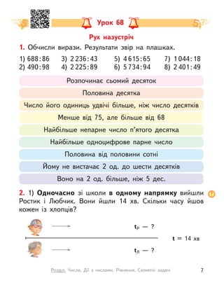 Урок 68
1. Обчисли вирази. Результати звір на плашках.
1) 688:86 3) 2 236:43 5) 4 615:65 7) 1 044:18
2) 490:98 4) 2 225:89 6) 5 734:94 8) 2 401:49
Розпочинає сьомий десяток
Половина десятка
Число його одиниць удвічі більше, ніж число десятків
Менше від 75, але більше від 68
Найбільше непарне число п’ятого десятка
Найбільше одноцифрове парне число
Половина від половини сотні
Йому не вистачає 2 од. до шести десятків
Воно на 2 од. більше, ніж 5 дес.
2. 1) Одночасно зі школи в  одному напрямку вийшли
Ростик і  Любчик. Вони йшли 14  хв. Скільки часу йшов
кожен із  хлопців?
t = 14  хв
tР  — ?
tЛ  — ?
Рух назустріч
7
Розділ. Числа. Дії з  числами. Рівняння. Сюжетні задачі
 