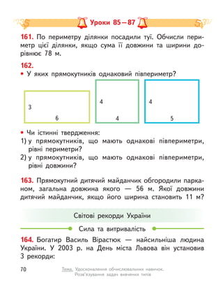 161. По периметру ділянки посадили туї. Обчисли пери-
метр цієї ділянки, якщо сума її довжини та ширини до-
рівнює 78 м.
162.
• У яких  прямокутників однаковий півпериметр?
164. Богатир Василь Вірастюк  — найсильніша людина
України. У  2003 р. на День міста Львова він установив
3  рекорди:
Світові рекорди України
Сила та витривалість
Уроки 85–87
• Чи істинні твердження:
1) у  прямокутників, що мають однакові півпериметри,
рівні периметри?
2) у  прямокутників, що мають однакові півпериметри,
рівні довжини?
163. Прямокутний дитячий майданчик обгородили парка-
ном, загальна довжина якого  — 56 м. Якої довжини
дитячий майданчик, якщо його ширина становить 11 м?
4 4
3
6 4 5
70 Тема. Удосконалення обчислювальних навичок.
Розв’язування задач вивчених типів
 