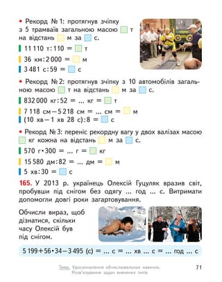 • Рекорд №1: протягнув зчіпку
з  5 трамваїв загальною масою т
на відстань м  за с.
11 110 т:110 = т 
36  км:2 000 = м 
3 481 с:59 = с 
• Рекорд №2: протягнув зчіпку з  10 автомобілів загаль-
ною масою т на відстань м  за с.
832 000 кг:52 = … кг = т 
7 118 см–5 218  см = …  см = м
(10  хв–1  хв 28 с):8 = с 
• Рекорд №3: переніс рекордну вагу у двох валізах масою
кг кожна на відстань м  за с.
570 г • 300 = … г  = кг
15 580 дм:82 = … дм = м 
5  хв:30 = с
165. У  2013 р. українець Олексій Гуцуляк вразив світ,
пробувши під снігом без одягу … год … с. Витримати
допомогли довгі роки загартовування.
Обчисли вираз, щоб
дізнатися, скільки
часу Олексій був
під снігом.
5199 + 56 • 34 – 3495 (с) = … с  = …  хв … с  = … год … с
71
Тема. Удосконалення обчислювальних навичок.
Розв’язування задач вивчених типів
 