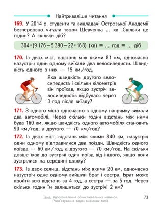 171. З одного міста одночасно в одному напрямку виїхали
два автомобілі. Через скільки годин відстань між ними
буде 160 км, якщо швидкість одного автомобіля становить
90  км/год, а  другого  — 70  км/год?
172. Із двох міст, відстань між якими 840  км, назустріч
один одному відправилися два поїзди. Швидкість одного
поїзда — 60 км/год, а другого — 70 км/год. На скільки
довше їхав до зустрічі один поїзд від іншого, якщо вони
зустрілися на середині шляху?
173. Із двох селищ, відстань між якими 20 км, одночасно
назустріч одне одному вийшли брат і  сестра. Брат може
пройти всю відстань за 4 год, а сестра — за 5 год. Через
скільки годин їм залишиться до зустрічі 2  км?
Найтриваліше читання
169. У 2014 р. студенти та викладачі Острозької Академії
безперервно читали твори Шевченка …  хв. Скільки це
годин? А  скільки діб?
304 • (9 176–5 390 – 22 • 168)  (хв)  =  …  год  =  …  діб
170. Із двох міст, відстань між якими 81  км, одночасно
назустріч один одному виїхали два велосипедисти. Швид-
кість одного з  них  — 15  км/год.
Яка швидкість другого вело-
сипедиста і скільки кілометрів
він проїхав, якщо зустріч ве-
лосипедистів відбулася через
3 год після виїзду?
73
Тема. Удосконалення обчислювальних навичок.
Розв’язування задач вивчених типів
 