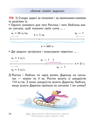 «Зимові сімейні задачки»
174. 1) Склади задачі за початком і за малюнками-схемами
та розв’яжи їх.
• Одного зимового дня тато Ростика і  тато Любчика взя-
ли санчата, щоб покатати своїх синів … .
2) Ростик і  Любчик по черзі возять Даринку на санча-
тах  — кожен по 4  хв. Ростик возить зі швидкістю
114 м/хв. З якою швидкістю возить Даринку Любчик,
якщо усього Даринка проїхала на санчатах 1 км шляху?
• Дві родини зустрілися і  влаштували перегони … .
s = 600 м
t = 3  хв
v1 = 99  м/хв v2  — ?
t = 57 с
v1 = 2  м/с
s1  — ? ?
s2  — ?
v2 = 3  м/с
74 Тема. Удосконалення обчислювальних навичок.
Розв’язування задач вивчених типів
 