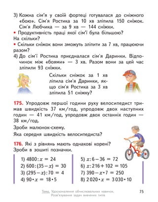 175. Упродовж першої години руху велосипедист три-
мав швидкість 37  км/год, упродовж двох наступних
годин  — 41  км/год, упродовж двох останніх годин  —
38  км/год.
Зроби малюнок-схему.
Яка середня швидкість велосипедиста?
176. Які з  рівнянь мають однакові корені?
Зроби в  зошиті позначки.
1) 4800:х = 24
2) 600:(35–х) = 30
3) (295–х):70 = 4
4) 90 • х =  18 • 5
5) х:6–36 = 72
6) х:216+102 = 105
7) 390–х • 7  =  250
8) 2 020 • х = 3 030 • 10
3) Кожна сім’я у  своїй фортеці готувалася до сніжного
«бою». Сім'я Ростика за 10  хв зліпила 150 снíжок.
Сім'я Любчика  — за 9  хв  — 144 снíжки.
• Продуктивність праці якої сім’ї була більшою?
На скільки?
• Скільки снíжок вони зможуть зліпити за 7 хв, працюючи
разом?
4) До сім'ї Ростика приєдналася сім'я Даринки. Відпо-
чинок між «боями»  — 3  хв. Разом вони за цей час
зліпили 93  снíжки.
Скільки сніжок за 1  хв
ліпила сім'я Даринки, як-
що сім'я Ростика за 3  хв
зліпила 51 сніжку?
75
Тема. Удосконалення обчислювальних навичок.
Розв’язування задач вивчених типів
 