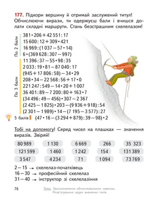 177. Підкори вершину й  отримай заслужений титул!
Обчислюючи вирази, ти одержуєш бали і  вчишся до-
лати складні маршрути. Стань безстрашним скелелазом!
Тобі на допомогу! Серед чисел на плашках  — значення
виразів. Звіряй!
2–15 скелелаз-початківець
16–30 професійний скелелаз
31–40 інструктор зі скелелазіння
381 • 206 + 42 551:17
15 600 : 12 + 309 • 421 
16 969:(1 037 – 57 • 14) 
6 • (369 628:307–997)
11 396 : 37 – 55 • 98 : 35 
2 033 : 19 • 81 – 87 040:17
(945+17 806 : 58) – 34 • 29 
208 • 34 – 22 568 : 56 + 17 • 0 
221 247 : 549 – 14 • 20 + 1 007
36 401:89–7 200 : 80 + 163 • 7 
(34 496 : 49 – 456) • 307 – 2 367
(2 425–1 825) • 203 – (9 936+918):54
(2 301–1 989) • 14 – (7 195–3 577):27
(47 • 16 – (3 294 + 879) : 39 – 98) • 2 
80 989 35  323
1 130 6 669 266
131 389
1 460
121 599 1 242 154
73 769
4 234
3 547 1 094
71
5 балів
По
2
бали
По
3
бали
76 Тема. Удосконалення обчислювальних навичок.
Розв’язування задач вивчених типів
 