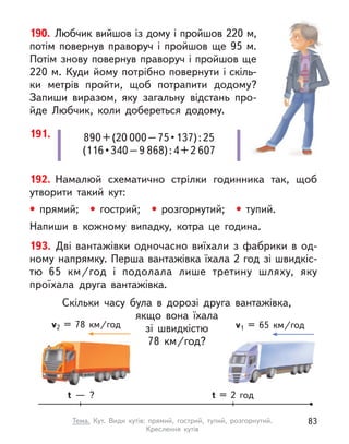 890+(20 000 – 75 • 137) : 25
(116 • 340 – 9 868):4+2 607
191.
190. Любчик вийшов із дому і пройшов 220 м,
потім повернув праворуч і  пройшов ще 95  м.
Потім знову повернув праворуч і пройшов ще
220 м. Куди йому потрібно повернути і скіль-
ки метрів пройти, щоб потрапити додому?
Запиши виразом, яку загальну відстань про-
йде Любчик, коли добереться додому.
192. Намалюй схематично стрілки годинника так, щоб
утворити такий кут:
• прямий; • гострий; • розгорнутий; • тупий.
Напиши в  кожному випадку, котра це година.
193. Дві вантажівки одночасно виїхали з  фабрики в  од-
ному напрямку. Перша вантажівка їхала 2 год зі швидкіс-
тю 65  км/год і  подолала лише третину шляху, яку
проїхала друга вантажівка.
Скільки часу була в  дорозі друга вантажівка,
якщо вона їхала
зі швидкістю
78  км/год?
t = 2 год
t  — ?
v1 = 65  км/год
v2 = 78  км/год
83
Тема. Кут. Види кутів: прямий, гострий, тупий, розгорнутий.
Креслення кутів
 