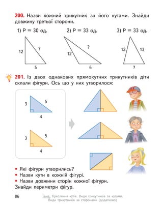 200. Назви кожний трикутник за його кутами. Знайди
довжину третьої сторони.
1) P = 30 од. 3) P = 33 од.
12
?
5
2) P = 33 од.
12
?
6
12 13
?
201. Із двох однакових прямокутних трикутників діти
склали фігури. Ось що у  них утворилося:
• Які фігури утворились?
• Назви кути в  кожній фігурі.
• Назви довжини сторін кожної фігури.
Знайди периметри фігур.
5
3
4
5
3
4
86 Тема. Креслення кутів. Види трикутників за кутами.
Види трикутників за сторонами (додатково)
 