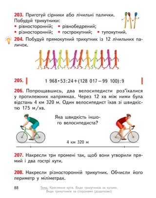 208. Накресли різносторонній трикутник. Обчисли його
периметр у  міліметрах.
207. Накресли три промені так, щоб вони утворили пря-
мий і  два гострі кути.
203. Приготуй сірники або лічильні палички.
Побудуй трикутники:
• рівносторонній; • рівнобедрений;
• різносторонній; • гострокутний; • тупокутний.
204. Побудуй прямокутний трикутник із 12 лічильних па-
личок.
1  968 • 53 : 24 + (128  017 – 99  100) : 9
205.
4  км 320 м
Яка швидкість іншо-
го велосипедиста?
206. Попрощавшись, два велосипедисти роз’їхалися
у  протилежних напрямках. Через 12  хв між ними була
відстань 4 км 320 м. Один велосипедист їхав зі швидкіс-
тю 175  м/хв.
88 Тема. Креслення кутів. Види трикутників за кутами.
Види трикутників за сторонами (додатково)
 
