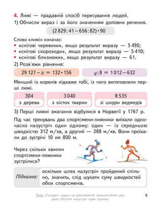 4. Лижі  — прадавній спосіб пересування людей.
1) Обчисли вираз і  за його значенням доповни речення.
Слово «лижі» означає:
• «снігові черевики», якщо результат виразу  — 5 490;
• «снігові скороходи», якщо результат виразу  — 5 410;
• «снігові близнюки», якщо результат виразу  — 61.
3) Перші лижні змагання відбулися в  Норвегії у  1767 р.
Під час тренувань два спортсмени-лижники виїхали одно-
часно назустріч один одному: один  — із середньою
швидкістю 312 м/хв, а другий — 288 м/хв. Вони проїха-
ли до зустрічі 10  км 800 м.
Через скільки  хвилин
спортсмени-лижники
зустрілися?
2) Розв'яжи рівняння:
Менший із коренів підкаже тобі, із чого виготовляли пер-
ші лижі.
(2 829 : 41 – 656 : 82) • 90
29 127–х  =  132 • 156 у:8 = 1 012–632
Підказка:
оскільки шлях назустріч пройдений спіль-
но, значить, слід шукати суму швидкостей
обох спортсменів.
304
з дерева
3 040
з кісток тварин
8 535
зі шкури ведмедів
9
Тема. Складені задачі на рівномірний прямолінійний рух
двох об’єктів назустріч один одному
 