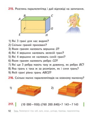 216. Скільки малих паралелепіпедів на кожному малюнку?
1) 2)
215. Розглянь паралелепіпед і дай відповіді на запитання.
1) Які 3 грані для нас видимі?
2) Скільки граней приховані?
3) Яким граням належить вершина D?
4) Які 4 вершини належать зеленій грані?
5) Які 4 вершини не належать синій грані?
6) Яким граням належить ребро CD?
7) Які ще 3 ребра мають таку  ж довжину, як ребро BC?
8) Яка грань є  така  ж за розміром, як і  синя грань?
9) Якій грані рівна грань ABСD?
А D
B C
E H
F G
(10  000 – 950) : (760  200 : 840) • 7  143 – 7 143
217.
92 Тема. Геометричні тіла: куб, куля, конус, циліндр, піраміда, паралелепіпед
 