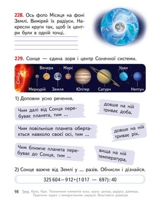 довше на ній
триває рік.
229. Сонце  — єдина зоря і  центр Сонячної системи.
1) Доповни усно речення.
2) Сонце важче від Землі у  … разів. Обчисли і  дізнайся.
Меркурій
Сонце
Земля Юпітер Сатурн
Уран
Марс
Венера
Нептун
Чим далі від Сонця пере-
буває планета, тим …
довше на ній
триває доба.
вища на ній
температура.
Чим повільніше планета оберта-
ється навколо своєї осі, тим …
Чим ближче планета пере-
буває до Сонця, тим …
325 604 – 912 • (1 017  — 697):40
228. Ось фото Місяця на фоні
Землі. Виміряй їх радіуси. На-
кресли круги так, щоб їх цент-
ри були в  одній точці.
98 Тема. Коло. Круг. Позначення елементів кола, круга: центра, радіуса, діаметра.
Практичні задачі з  використанням циркуля. Властивість діаметра
 