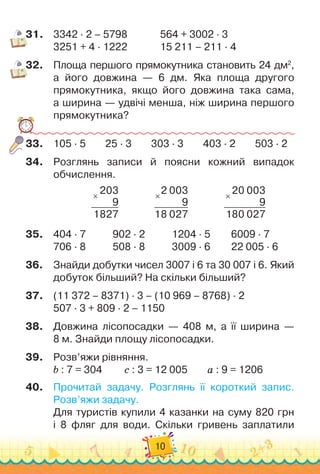 10
31.
	
3342 · 2 – 5798	 	 	 	
564 + 3002 · 3
3251 + 4 · 1222	 	 	 	
15
 
211 – 211 · 4
32.
	
Площа першого прямокутника становить 24 дм2
,
а його довжина — 6 дм. Яка площа другого	
прямокутника, якщо його довжина така сама,
а ширина — удвічі менша, ніж ширина першого
прямокутника?
33.
	
105 · 5
        
25 · 3
        
303 · 3
        
403 · 2
        
503 · 2
34.
	
Розглянь записи й поясни кожний випадок
обчислення.
×
203
9
1827
           
×
2 003
9
18 027
           
×
20 003
9
180 027
35.
	
404 · 7		 	 	
902 · 2		 	 	
1204 · 5	 	 	
6009 · 7
706 · 8		 	 	
508 · 8		 	 	
3009 · 6	 	 	
22 005 · 6
36.
	
Знайди добутки чисел 3007 і 6 та 30
 
007 і 6. Який
добуток більший? На
 
скільки більший?
37.
	
(11 372 – 8371) · 3 – (10 969 – 8768) · 2
507 · 3 + 809 · 2 – 1150
38.
	
Довжина лісопосадки — 408 м, а її ширина
 
—	
8 м. Знайди площу лісопосадки.
39.
	
Розв’яжи рівняння.
b : 7 = 304	 	 	
c : 3 = 12
 
005	 	 	
а : 9 = 1206
40.
	
Прочитай задачу. Розглянь її короткий запис.
Розв’яжи задачу.
Для туристів купили 4 казанки на суму 820 грн	
і 8 фляг для води. Скільки гривень заплатили	
 