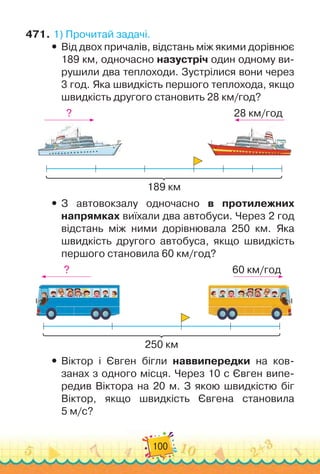 100
471.
	
1)
 
Прочитай задачі.
y
y Від двох причалів, відстань між якими дорівнює
189 км, одночасно назустріч один одному ви-
рушили два теплоходи. Зустрілися вони через
3 год. Яка швидкість першого теплохода, якщо
швидкість другого становить 28 км/год?
189 км
28 км/год
?
y
y З автовокзалу одночасно в протилежних
напрямках виїхали два автобуси. Через 2 год
відстань між ними дорівнювала 250 км. Яка
швидкість другого автобуса, якщо швидкість
першого становила 60 км/год?
250 км
60 км/год
?
y
y Віктор і Євген бігли наввипередки на ков-
занах з одного місця. Через 10 с Євген випе-
редив Віктора на 20 м. З якою швидкістю біг	
Віктор, якщо швидкість Євгена становила	
5 м/с?
 