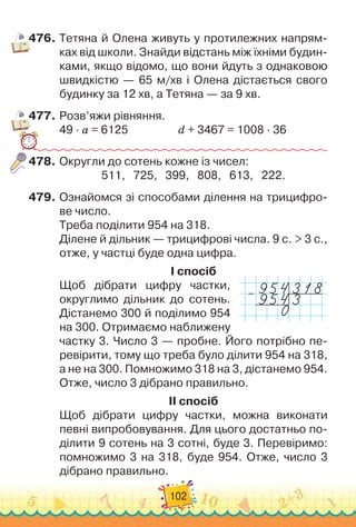 102
476.
	
Тетяна й Олена живуть у протилежних напрям-
ках від школи. Знайди відстань між їхніми будин-
ками, якщо відомо, що вони йдуть з однаковою
швидкістю — 65 м/хв і Олена дістається свого
будинку за 12 хв, а Тетяна — за 9 хв.
477.
	
Розв’яжи рівняння.
49 · а = 6125	 	 	 	 	
d + 3467 = 1008 · 36
478.
	
Округли до сотень кожне із чисел:
511,
   
725,
   
399,
   
808,
   
613,
   
222.
479.
	
Ознайомся зі способами ділення на трицифро-
ве число.
Треба поділити 954 на 318.
Ділене й дільник — трицифрові числа. 9 с. > 3 c.,
отже, у частці буде одна цифра.
I спосіб
Щоб дібрати цифру частки,
округлимо дільник до сотень.
Дістанемо 300 й поділимо 954
на 300. Отримаємо наближену
частку 3. Число 3 — пробне. Його потрібно пе-
ревірити, тому що треба було ділити 954 на 318,	
а не на 300. Помножимо 318 на 3, дістанемо 954.
Отже, число 3 дібрано правильно.
II спосіб
Щоб дібрати цифру частки, можна виконати
певні випробовування. Для цього достатньо по-
ділити 9 сотень на 3 сотні, буде 3. Перевіримо:
помножимо 3 на 318, буде 954. Отже, число 3	
дібрано правильно.
–
 
