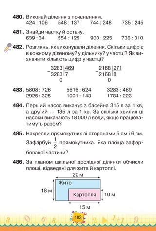 103
480.
	
Виконай ділення з поясненням.
424 : 106
         
548 : 137
         
744 : 248
         
735 : 245
481.
	
Знайди частку й остачу.
639 : 34
           
554 : 125
         
900 : 225
        
736 : 310
482.
	
Розглянь, як виконували ділення. Скільки цифр є
в кожному діленому? у дільнику? у частці? Як ви-
значити кількість цифр у частці?
3283
3283
469
7
0
–                   
2168
2168
271
8
0
–
483.
	
5808 : 726	 	 	 	
5616 : 624	 	 	 	
3283 : 469
2925 : 325	 	 	 	
1001 : 143	 	 	 	
1784 : 223
484.
	
Перший насос викачує з басейна 315 л за 1 хв,	
а другий — 135 л за 1 хв. За скільки хвилин ці	
насоси викачають 18
 
000 л води, якщо працюва-
тимуть разом?
485.
	
Накресли прямокутник зі сторонами 5 см і 6 см.
Зафарбуй
1
2
прямокутника. Яка площа зафар-
бованої частини?
486.
	
За планом шкільної дослідної ділянки обчисли
площі, відведені для жита й картоплі.
Жито
20 м
18 м
15 м
10 м
Картопля
 