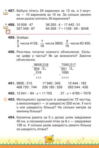104
487.	Бабуся ліпить 24 вареники за 12 хв, а її внуч
­
-
ка — 10 вареників за 10 хв. За скільки хвилин
вони разом зліплять 30 вареників?
488.	10 008 · 47
					
56 300 : 4 – 17 442 : 51
357 348 : 97
				
64
	
309 : 7 + 1109 · 59 – 8048
489.	Знайди:
2
3
числа 4128,
7
10
числа 3800,
2
15
числа 63 450.
490.	Розглянь початок кожного обчислення. Скіль-
ки цифр у частці? Як це визначити? Закінчи
обчислення.
9858
954
318
3
318
–
–
7595
651
217
3
1085
–
–
491.	9890 : 215
				
17 940 : 345
			
12 444 : 183
468 720 : 744
			
226 180 : 526
			
263 344 : 436
492.	12 041 – 84 · х = 11 705
				
37 · х + 4785 = 7079
493.	Мотоцикліст рухається зі швидкістю 72 км/год,
а велосипедист — зі швидкістю 250 м/хв. У
 
кого
з них швидкість більша? На
 
скільки метрів за
хвилину більша?
494.	Космічна ракета за 5 с долає шлях завдовжки
40 км, а пасажирський літак за 8 с — завдовжки
128 м. У
 
скільки разів швидкість ракети більша
за швидкість літака?
 