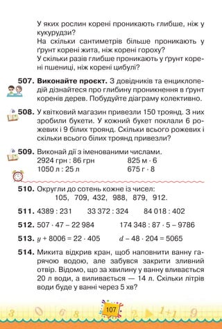 107
У яких рослин корені проникають глибше, ніж у
кукурудзи?
На скільки сантиметрів більше проникають у
ґрунт корені жита, ніж корені гороху?
У скільки разів глибше проникають у ґрунт коре-
ні пшениці, ніж корені цибулі?
507.
	
Виконайте проєкт. З довідників та енциклопе-
дій дізнайтеся про глибину проникнення в ґрунт
коренів дерев. Побудуйте діаграму колективно.
508.
	
У квітковий магазин привезли 150 троянд. З них
зробили букети. У
 
кожний букет поклали 6 ро-
жевих і 9 білих троянд. Скільки всього рожевих і
скільки всього білих троянд привезли?
509.
	
Виконай дії з іменованими числами.
2924 грн : 86 грн	 	 	 	 	
825 м · 6
1050 л : 25 л	 	 	 	 	 	 	
675 г · 8
510.
	
Округли до сотень кожне із чисел:
105,
   
709,
  
432,
   
988,
   
879,
   
912.
511.
	
4389 : 231
         
33 372 : 324
         
84 018 : 402
512.
	
507 · 47 – 22 984	
	 	 	 	
174 348 : 87 · 5 – 9786
513.
	
y + 8006 = 22 · 405		 	 	
d – 48 · 204 = 5065
514.
	
Микита відкрив кран, щоб наповнити ванну га-
рячою водою, але забувся закрити зливний
отвір. Відомо, що за хвилину у ванну вливається	
20 л води, а виливається — 14 л. Скільки літрів
води буде у ванні через 5 хв?
 