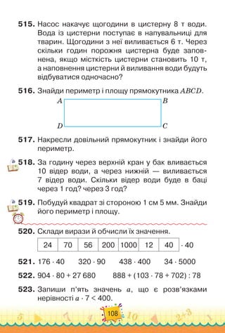 108
515.
	
Насос накачує щогодини в цистерну 8 т води.
Вода із цистерни поступає в напувальниці для
тварин. Щогодини з неї виливається 6 т. Через
скільки годин порожня цистерна буде запов
­
нена, якщо місткість цистерни становить 10 т,	
а наповнення цистерни й виливання води будуть
відбуватися одночасно?
516.
	
Знайди периметр і площу прямокутника ABCD.
A B
D C
517.
	
Накресли довільний прямокутник і знайди його
периметр.
518.
	
За годину через верхній кран у бак вливається
10 відер води, а через нижній — виливається	
7 відер води. Скільки відер води буде в баці	
через 1 год? через 3 год?
519.
	
Побудуй квадрат зі стороною 1 см 5 мм. Знайди
його периметр і площу.
520.
	
Склади вирази й обчисли їх значення.
24 70 56 200 1000 12 40 · 40
521.
	
176 · 40
        
320 · 90
        
438 · 400
        
34 · 5000
522.
	
904 · 80 + 27 680
          
888 + (103 · 78 + 702) : 78
523.
	
Запиши п’ять значень а, що є розв’язками	
нерівності а · 7 < 400.
 