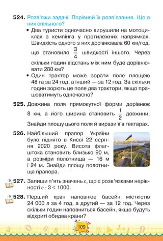 109
524.
	
Розв’яжи задачі. Порівняй їх розв’язання. Що в
них спільного?
y
y Два туристи одночасно вирушили на мотоци-
клах з кемпінга у протилежних напрямках.
Швидкість одного з них дорівнювала 60 км/год,
що становило
3
4
швидкості іншого. Через
скільки годин відстань між ним буде дорівню-
вати 280 км?
y
y Один трактор може зорати поле площею	
48 га за 24 год, а інший — за 12 год. За скільки
годин зорють це поле два трактори, якщо пра-
цюватимуть одночасно?
525.
	
Довжина поля прямокутної форми дорівнює	
8 км, а його ширина становить
1
2
довжини.	
Знайди площу цього поля й вирази її в гектарах.
526.
	
Найбільший прапор України
було піднято в Києві 22 серп-
ня 2020 року. Висота флаг-
штока становить близько 90 м,	
а розміри полотнища — 16 м	
і 24 м. Знайди площу полотни
­
-	
ща прапора.
527.
	
Запиши п’ять значень с, що є розв’язками нерів-
ності с · 3 < 1000.
528.
	
Перший кран наповнює басейн місткістю	
24 000 л за 4 год, а другий — за 12 год. Через
скільки годин наповниться басейн, якщо будуть
відкриті обидва крани?
 