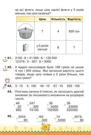 11
за всі фляги, якщо ціна однієї фляги у 5 разів
менша, ніж ціна казанка?
Ціна Кількість Вартість
? 4 820 грн
у 5 разів
менша
8 ?
41.
	
2105 · 6 + 21 005 · 6 – 130 502
13 079 · 3 – 507 · 8 + 3005
42.
	
У відділі канцтоварів було 108 гумок за ціною	
4 грн і 204 олівці. Яка загальна вартість цього	
товару, якщо ціна олівця у 2 рази більша, ніж	
ціна гумки?
43.
	
3 · 10
      
5 · 100
      
45 · 10
      
67 · 10
      
235 · 100
44.
	
Розглянь записи й поясни, як записують другий
множник за письмового множення на розрядне
число.
×
49
20
980
        
×
247
300
74100
        
×
38
4000
152000
        
×
26
20000
520000
45.
	
×
3245
60
          
×
183
300
          
×
74
5000
          
×
2078
90
 