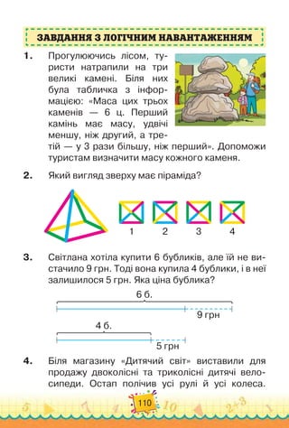 110
ЗАВДАННЯ З ЛОГІЧНИМ НАВАНТАЖЕННЯМ
1.	 Прогулюючись лісом, ту-
ристи натрапили на три
великі камені. Біля них
була табличка з інфор-
мацією: «Маса цих трьох
каменів — 6 ц. Перший
камінь має масу, удвічі
меншу, ніж другий, а тре-
тій — у 3 рази більшу, ніж перший». Допоможи
туристам визначити масу кожного каменя.
2.	 Який вигляд зверху має піраміда?
1 2 3 4
3.	 Світлана хотіла купити 6 бубликів, але їй не ви-
стачило 9 грн. Тоді вона купила 4 бублики, і в неї
залишилося 5 грн. Яка ціна бублика?
6 б.
9 грн
4 б.
5 грн
4.	 Біля магазину «Дитячий світ» виставили для
продажу двоколісні та триколісні дитячі вело-
сипеди. Остап полічив усі рулі й усі колеса.
 