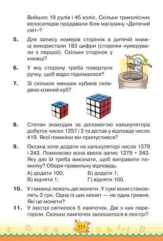 111
Вийшло 19 рулів і 45 коліс. Скільки триколісних
велосипедів продавали біля магазину «Дитячий
світ»?
5.
	
Для запису номерів сторінок в дитячій книж-
ці використали 183 цифри (сторінки нумерува-
ли з першої). Скільки сторінок у
книжці?
6.
	
У яку сторону треба повертати
ручку, щоб відро піднімалося?
7.
	
Зі скількох менших кубиків скла-
дено кожний куб?
8.
	
Степан знаходив за допомогою калькулятора
добуток чисел 1257 і 3 та дістав у відповіді число
419. Якої помилки він припустився?
9.
	
Оксана хоче додати на калькуляторі числа 1379
і 243. Помилково вона ввела запис 1279 + 243.
Яку дію їй треба виконати, щоб виправити по-
милку? Обери правильну відповідь.
А) додати 100;	 	 	 	 	
Б) додати 1;
В) відняти 1;	 	 	 	 	 	
Г) відняти 100.
10.
	
У гаманці лежать дві монети. У
 
сумі вони станов-
лять 3 грн. Одна із цих монет — не одна гривня.
Які це монети?
11.
	
У люстрі світилося 5 лампочок. Дві з них пере-
горіли. Скільки лампочок залишилося в люстрі?
 