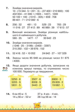 114
7.	
Знайди значення виразів.
10 · (15 344 · 5 + 221 · 3) – (37 400 + 210 900) : 100
432 004 – 41 006 + (1905 – 1437) · 1000
50 100 + 100 · (1010 – 305) + 659 · 708
89 401 · 7 + 212 082 : 6
8.
	
256 : 32
          
481 : 13
          
529 : 23
          
783 : 29
11 016 : 27
    
27 412 : 89
    
40 989 : 39
    
17 613 : 57
9.
	
Виконай множення. Знайди різницю найбіль
­
шого й наймен
­
шого добутків.
580 · 35
          
1477 · 17          
30 642 · 23
10.
	
Знайди значення виразів.
(1246 · 25 – 3199) : (3400 – 3397)
215 292 : 132 + 39 976 : 152
11.
	
52 416 : 52 + 10 052
            
24 642 · 27 – 107 329
12.
	
Зменш число 85 648 на різницю чисел 51 875	
і 4300.
13.
	
Якщо додати значення добутків, записаних на
кожному аркуші паперу, то отримаємо число	
100 000. Перевірте це твердження.
5250 · 8
3205 · 9
5831 · 5
3507 · 6
8008 · 9
3443 · 2
6900 · 3
29 809 · 2
19 682 · 1
14.
	
6 км 45 м : 5	 	 	 	 	
37 р. 4 міс. : 4 міс.
14 ц 56 кг : 52 кг		 	 	
28 год 56 хв : 14
 