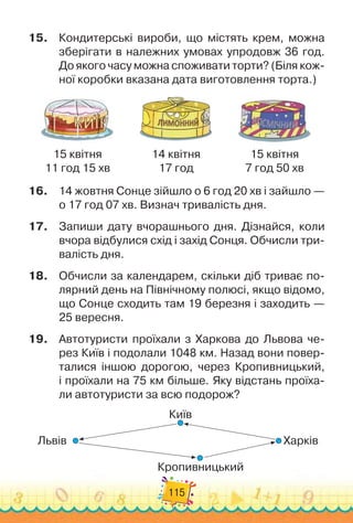 115
15.
	
Кондитерські вироби, що містять крем, можна
зберігати в належних умовах упродовж 36 год.	
До якого часу можна споживати торти? (Біля кож-
ної коробки вказана дата виготовлення торта.)
15 квітня
11 год 15 хв
14 квітня
17 год
15 квітня
7 год 50 хв
16.
	
14 жовтня Сонце зійшло о 6 год 20 хв і зайшло —
о 17 год 07 хв. Визнач тривалість дня.
17.
	
Запиши дату вчорашнього дня. Дізнайся, коли
вчора відбулися схід і захід Сонця. Обчисли три-
валість дня.
18.
	
Обчисли за календарем, скільки діб триває по-
лярний день на Північному полюсі, якщо відомо,
що Сонце сходить там 19 березня і заходить —	
25 вересня.
19.
	
Автотуристи проїхали з Харкова до Львова че-
рез Київ і подолали 1048 км. Назад вони повер-
талися іншою дорогою, через Кропивницький,	
і проїхали на 75 км більше. Яку відстань проїха
­
-	
ли автотуристи за всю подорож?
Київ
Кропивницький
Харків
Львів
 
