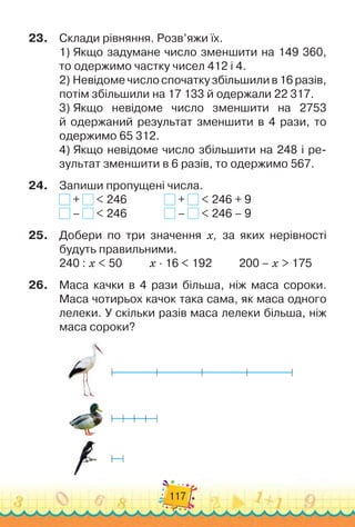 117
23.
	
Склади рівняння. Розв’яжи їх.
1)
 
Якщо задумане число зменшити на 149 360,
то одержимо частку чисел 412 і 4.
2)
 
Невідоме число спочатку збільшили в 16 разів,
потім збіль
­
шили на 17 133 й одержали 22 317.
3)
 
Якщо невідоме число зменшити на 2753	
й одержаний ре
­
зультат зменшити в 4 рази, то
одержимо 65 312.
4)
 
Якщо невідоме число збільшити на 248 і ре-
зультат змен
­
шити в 6 разів, то одержимо 567.
24.
	
Запиши пропущені числа.
+ < 246	 	 	 	 + < 246 + 9
– < 246	 	 	 	 – < 246 – 9
25.
	
Добери по три значення х, за яких нерівності	
будуть правильними.
240 : х < 50
          
х · 16 < 192
          
200 – х > 175
26.
	
Маса качки в 4 рази більша, ніж маса сороки.
Маса чоти
­
рьох качок така сама, як маса одного
лелеки. У
 
скільки разів маса лелеки більша, ніж
маса сороки?
 