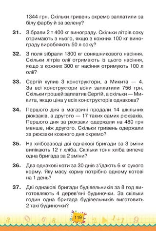 119
1344 грн. Скільки гривень окре
­
мо заплатили за
білу фарбу й за зелену?
31.
	
Зібрали 2 т 400 кг винограду. Скільки літрів соку
отрима
­
ють з нього, якщо з кожних 100 кг вино-
граду виробляють 50 л соку?
32.
	
З поля зібрали 1800 кг соняшникового насіння.
Скільки лі
­
трів олії отримають із цього насіння,
якщо з кожних 300 кг насіння отримують 100 л
олії?
33.
	
Сергій купив 3 конструктори, а Микита
 
— 4.	
За всі кон
­
структори вони заплатили 756 грн.
Скільки грошей запла
­
тив Сергій, а скільки — Ми-
кита, якщо ціна у всіх конструк­
торів однакова?
34.
	
Першого дня в магазині продали 14 шкільних
рюкзаків, а другого
 
— 17 таких самих рюкзаків.
Першого дня за рюкзаки одержа
­
ли на 480 грн
менше, ніж другого. Скільки гривень одержа
­
ли
за рюкзаки кожного дня окремо?
35.
	
На хлібозаводі дві однакові бригади за 3 зміни
випікають 12 т хліба. Скільки тонн хліба випече
одна бригада за 2 зміни?
36.
	
Два однакові коти за 30 днів з’їдають 6 кг сухого
корму. Яку масу корму потрібно одному котові
на 1 день?
37.
	
Дві однакові бригади будівельників за 8 год ви-
готовляють 4 дерев’яні будиночки. За скільки
годин одна бригада будівельників виготовить	
2 такі будиночки?
 