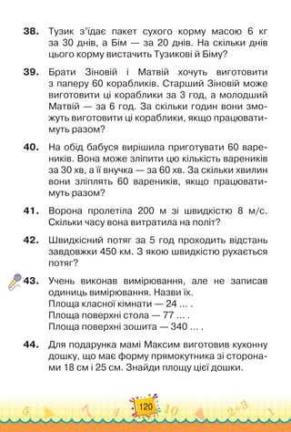 120
38.
	
Тузик з’їдає пакет сухого корму масою 6 кг	
за 30 днів, а Бім — за 20 днів. На
 
скільки днів	
цього корму вистачить Тузикові й Біму?
39.
	
Брати Зіновій і Матвій хочуть виготовити	
з паперу 60 корабликів. Старший Зіновій може
виготовити ці кораблики за 3 год, а молодший
Матвій
 
— за 6 год. За скільки годин вони змо-
жуть виготовити ці кораблики, якщо працювати
­
муть разом?
40.
	
На обід бабуся вирішила приготувати 60 варе-
ників. Вона може зліпити цю кількість вареників
за 30 хв, а її внуч
­
ка — за 60 хв. За скільки хвилин
вони зліплять 60 варе
­
ників, якщо працювати-
муть разом?
41.
	
Ворона пролетіла 200 м зі швидкістю 8 м/с.
Скільки часу вона витратила на політ?
42.
	
Швидкісний потяг за 5 год проходить відстань
завдовжки 450 км. З якою швидкістю рухається
потяг?
43.
	
Учень виконав вимірювання, але не записав
одиниць вимі
­
рювання. Назви їх.
Площа класної кімнати
 
— 24 … .
Площа поверхні стола
 
— 77 … .
Площа поверхні зошита
 
— 340 … .
44.
	
Для подарунка мамі Максим виготовив кухонну
дошку, що має форму прямокутника зі сторона-
ми 18 см і 25 см. Знайди площу цієї дошки.
 