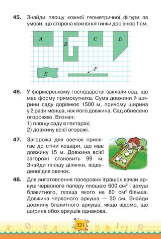 121
45.	
Знайди площу кожної геометричної фігури за
умови, що сторона кожної клітинки дорівнює 1 см.
A
B
C D
E
F
46.
	
У фермерському господарстві заклали сад, що
має форму пря
­
мокутника. Сума довжини й ши-
рини саду дорівнює 1500 м, причому ширина	
у 2 рази менша, ніж його довжина. Сад обнесено
огорожею. Визнач:
1) площу саду в гектарах;
2) довжину всієї огорожі.
47.
	
Загорожа для овечок приля-
гає до стіни кошари, що має
довжину 15 м. Довжина всієї	
загорожі становить 99 м.	
Знайди площу ділянки, відве-
деної для овечок.
48.
	
Для виготовлення паперових іграшок взяли ар-
куш червоно
­
го паперу площею 600 см2
і аркуш	
блакитного, площа якого на 80 см2
більша.	
Довжина червоного аркуша — 30 см. Зна
­
йди	
довжину блакитного аркуша, якщо відомо, що
ширина обох аркушів однакова.
 